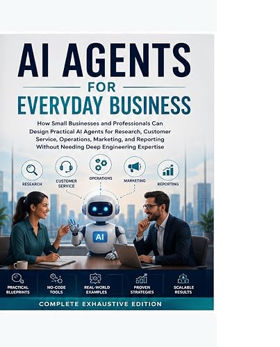 AI Agents for Everyday Business: How Small Businesses and Professionals Can Design Practical AI Agents for Research, Customer Service, Operations, Marketing and Reporting