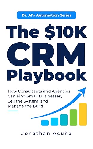 The $10K CRM Playbook: How Consultants and Agencies Can Find Small Businesses, Sell the System, and Manage the Build (Dr. AI’s Automation Series)
