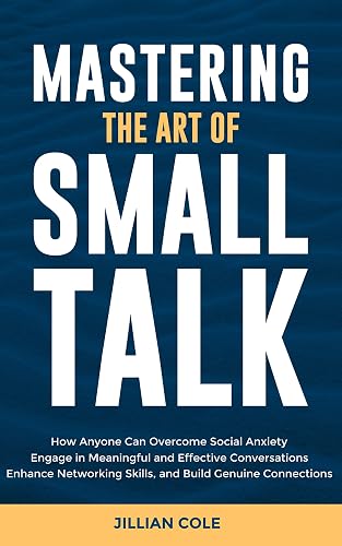 Mastering the Art of Small Talk: How Anyone Can Overcome Social Anxiety, Engage in Meaningful and Effective Conversations, Enhance Networking Skills, and Build Genuine Connections