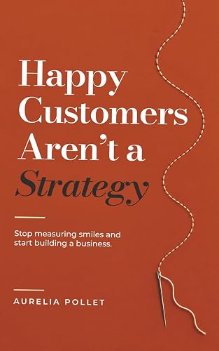 Happy Customers Aren't A Strategy: Stop measuring smiles and start running a business